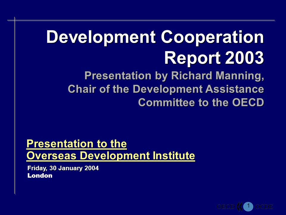 1 Presentation to the Overseas Development Institute Friday, 30 January 2004 London Development Cooperation Report 2003 Presentation by Richard Manning, Chair of the Development Assistance Committee to the OECD