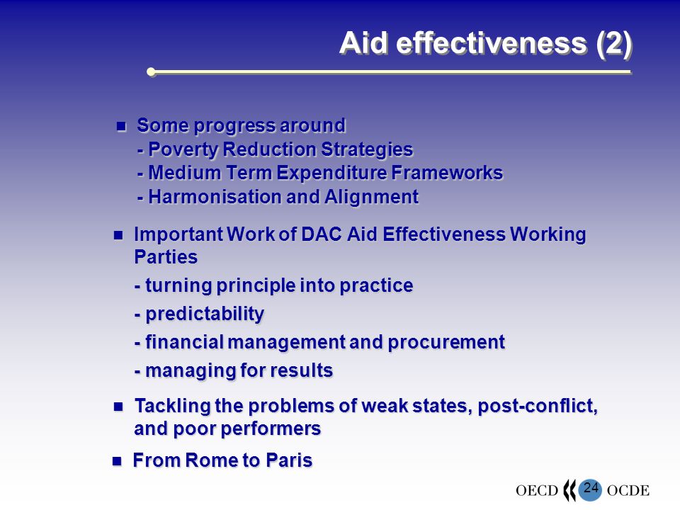 24 Aid effectiveness (2) Some progress around Some progress around - Poverty Reduction Strategies - Medium Term Expenditure Frameworks - Harmonisation and Alignment Important Work of DAC Aid Effectiveness Working Parties Important Work of DAC Aid Effectiveness Working Parties - turning principle into practice - predictability - financial management and procurement - managing for results Tackling the problems of weak states, post-conflict, and poor performers Tackling the problems of weak states, post-conflict, and poor performers From Rome to Paris From Rome to Paris