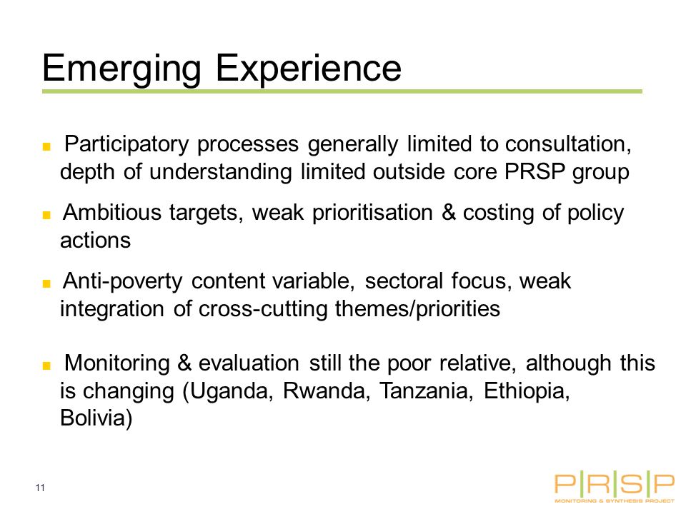 11 Participatory processes generally limited to consultation, depth of understanding limited outside core PRSP group Ambitious targets, weak prioritisation & costing of policy actions Anti-poverty content variable, sectoral focus, weak integration of cross-cutting themes/priorities Monitoring & evaluation still the poor relative, although this is changing (Uganda, Rwanda, Tanzania, Ethiopia, Bolivia) Emerging Experience