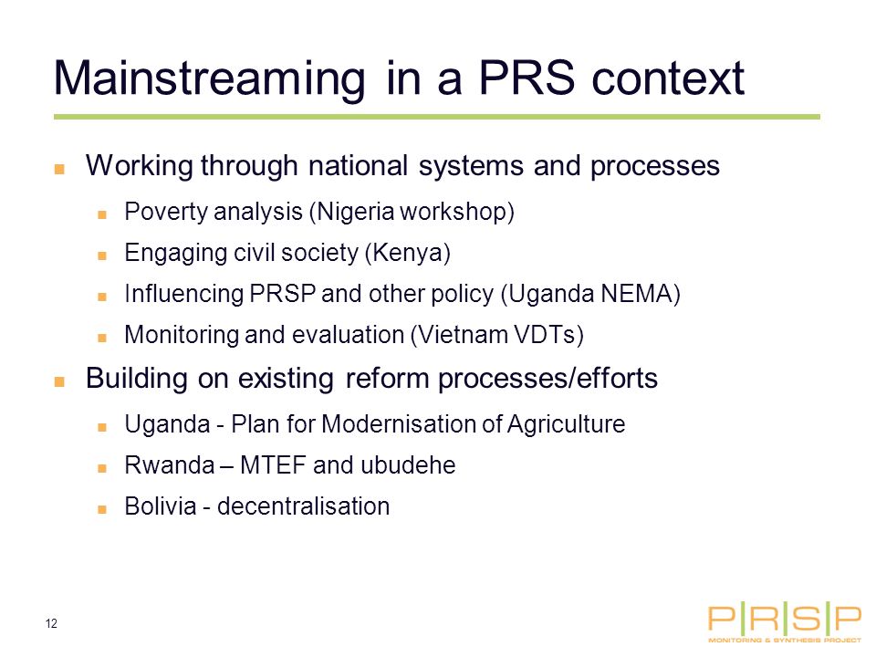 12 Mainstreaming in a PRS context Working through national systems and processes Poverty analysis (Nigeria workshop) Engaging civil society (Kenya) Influencing PRSP and other policy (Uganda NEMA) Monitoring and evaluation (Vietnam VDTs) Building on existing reform processes/efforts Uganda - Plan for Modernisation of Agriculture Rwanda – MTEF and ubudehe Bolivia - decentralisation