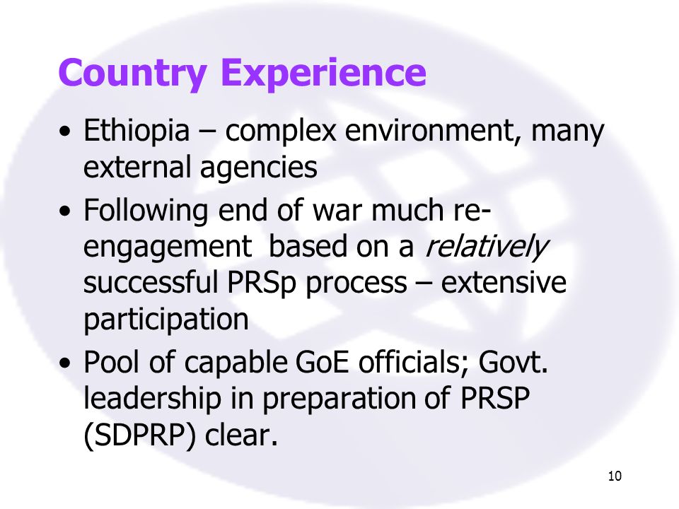 10 Country Experience Ethiopia – complex environment, many external agencies Following end of war much re- engagement based on a relatively successful PRSp process – extensive participation Pool of capable GoE officials; Govt.