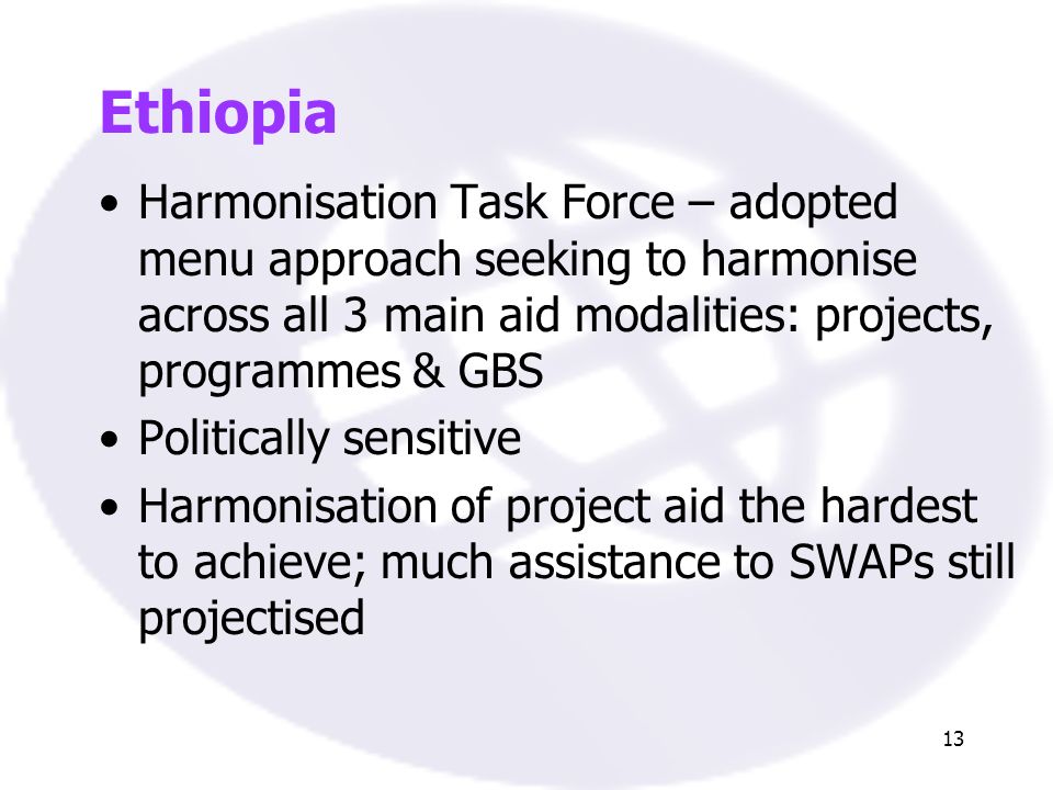 13 Ethiopia Harmonisation Task Force – adopted menu approach seeking to harmonise across all 3 main aid modalities: projects, programmes & GBS Politically sensitive Harmonisation of project aid the hardest to achieve; much assistance to SWAPs still projectised