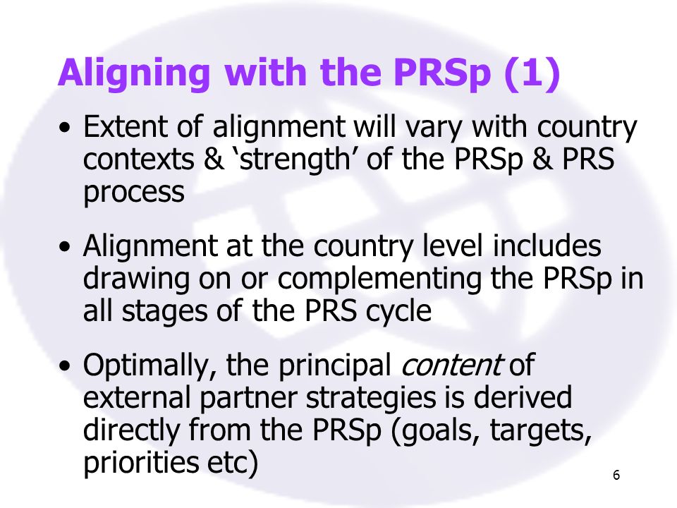 6 Aligning with the PRSp (1) Extent of alignment will vary with country contexts & strength of the PRSp & PRS process Alignment at the country level includes drawing on or complementing the PRSp in all stages of the PRS cycle Optimally, the principal content of external partner strategies is derived directly from the PRSp (goals, targets, priorities etc)