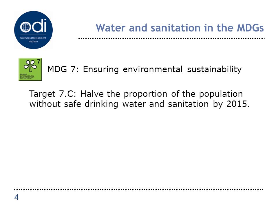 Water and sanitation in the MDGs MDG 7: Ensuring environmental sustainability Target 7.C: Halve the proportion of the population without safe drinking water and sanitation by 2015.