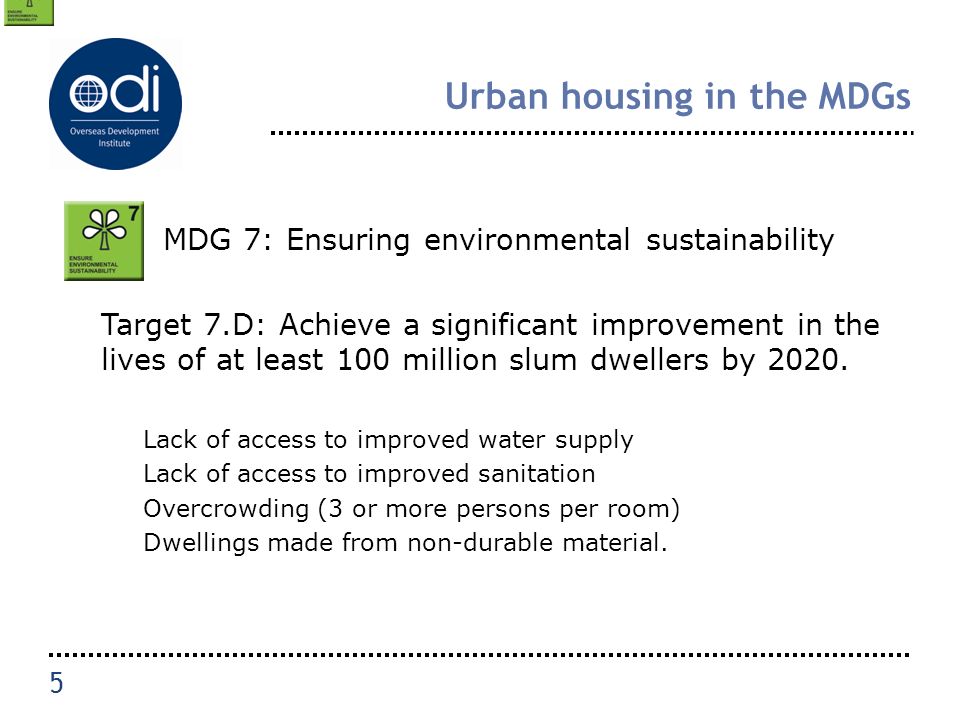 Urban housing in the MDGs MDG 7: Ensuring environmental sustainability Target 7.D: Achieve a significant improvement in the lives of at least 100 million slum dwellers by 2020.