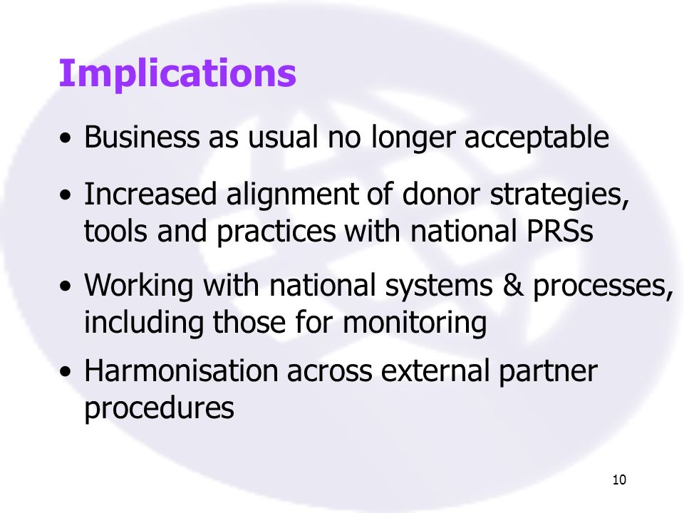 10 Implications Business as usual no longer acceptable Increased alignment of donor strategies, tools and practices with national PRSs Working with national systems & processes, including those for monitoring Harmonisation across external partner procedures