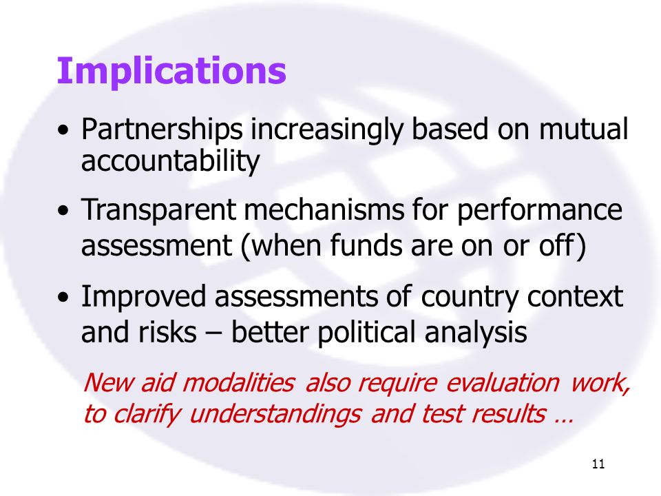 11 Implications Partnerships increasingly based on mutual accountability Transparent mechanisms for performance assessment (when funds are on or off) Improved assessments of country context and risks – better political analysis New aid modalities also require evaluation work, to clarify understandings and test results …