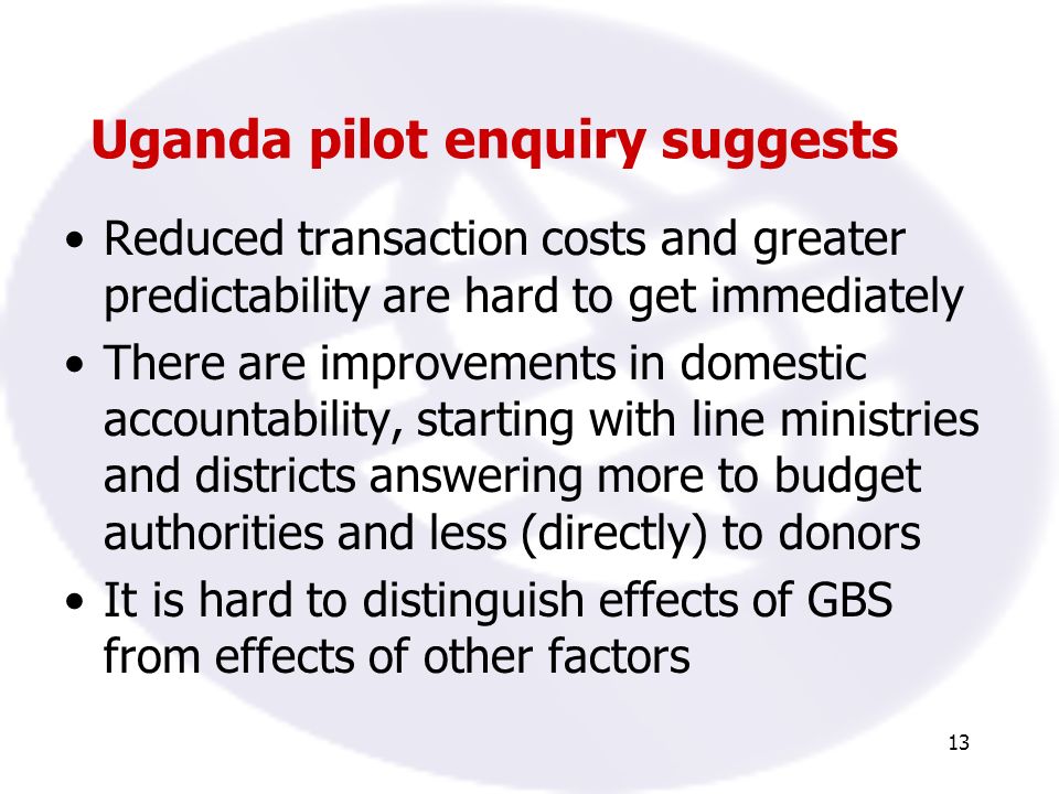 13 Uganda pilot enquiry suggests Reduced transaction costs and greater predictability are hard to get immediately There are improvements in domestic accountability, starting with line ministries and districts answering more to budget authorities and less (directly) to donors It is hard to distinguish effects of GBS from effects of other factors