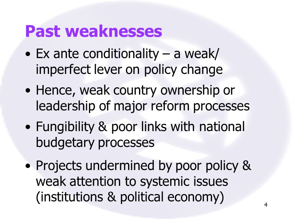 4 Past weaknesses Ex ante conditionality – a weak/ imperfect lever on policy change Hence, weak country ownership or leadership of major reform processes Projects undermined by poor policy & weak attention to systemic issues (institutions & political economy) Fungibility & poor links with national budgetary processes