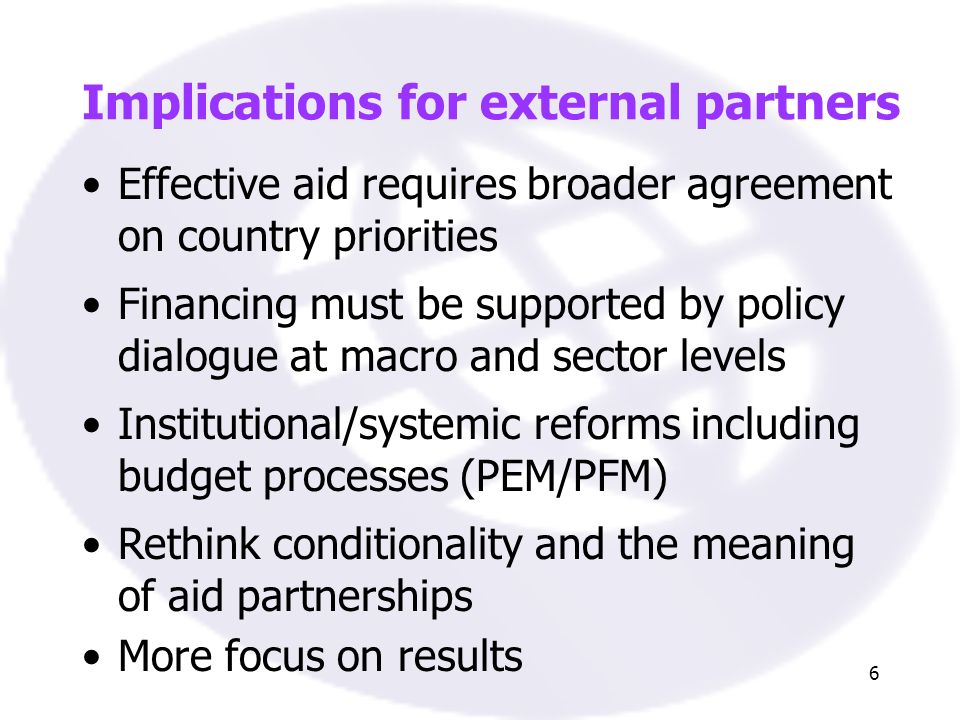 6 Implications for external partners Effective aid requires broader agreement on country priorities Financing must be supported by policy dialogue at macro and sector levels Institutional/systemic reforms including budget processes (PEM/PFM) Rethink conditionality and the meaning of aid partnerships More focus on results