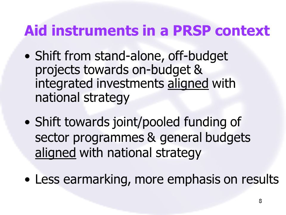 8 Aid instruments in a PRSP context Shift from stand-alone, off-budget projects towards on-budget & integrated investments aligned with national strategy Shift towards joint/pooled funding of sector programmes & general budgets aligned with national strategy Less earmarking, more emphasis on results