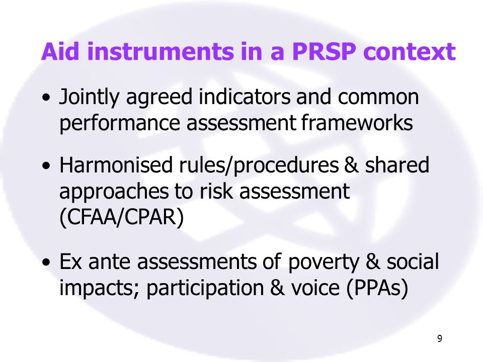 9 Jointly agreed indicators and common performance assessment frameworks Harmonised rules/procedures & shared approaches to risk assessment (CFAA/CPAR) Aid instruments in a PRSP context Ex ante assessments of poverty & social impacts; participation & voice (PPAs)