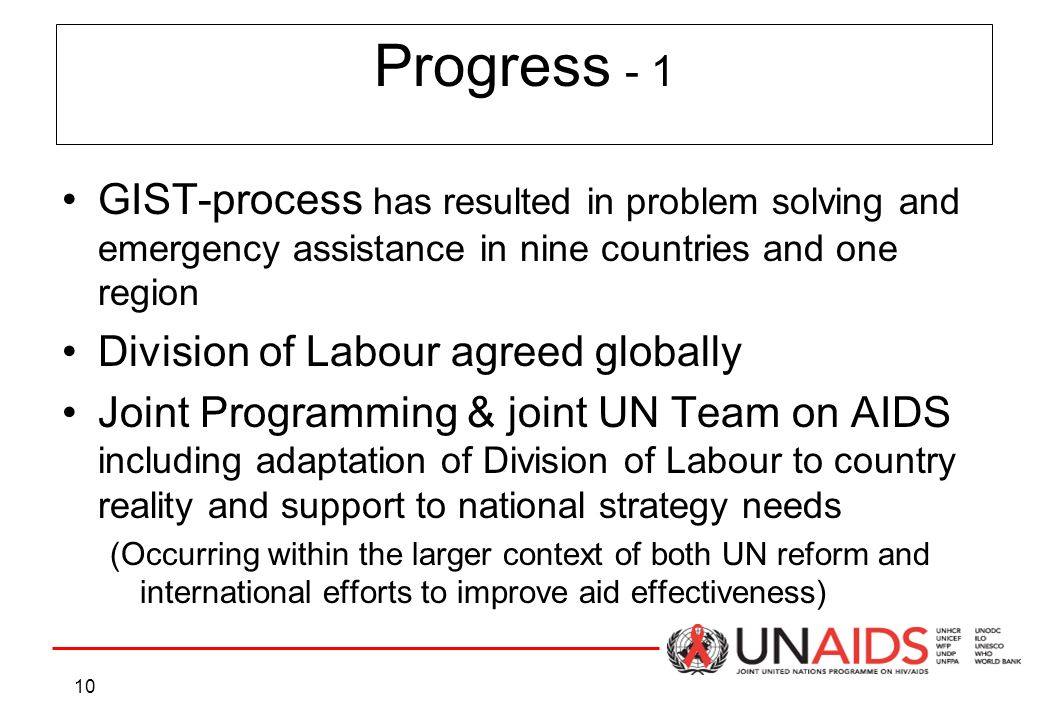 10 GIST-process has resulted in problem solving and emergency assistance in nine countries and one region Division of Labour agreed globally Joint Programming & joint UN Team on AIDS including adaptation of Division of Labour to country reality and support to national strategy needs (Occurring within the larger context of both UN reform and international efforts to improve aid effectiveness) Progress - 1