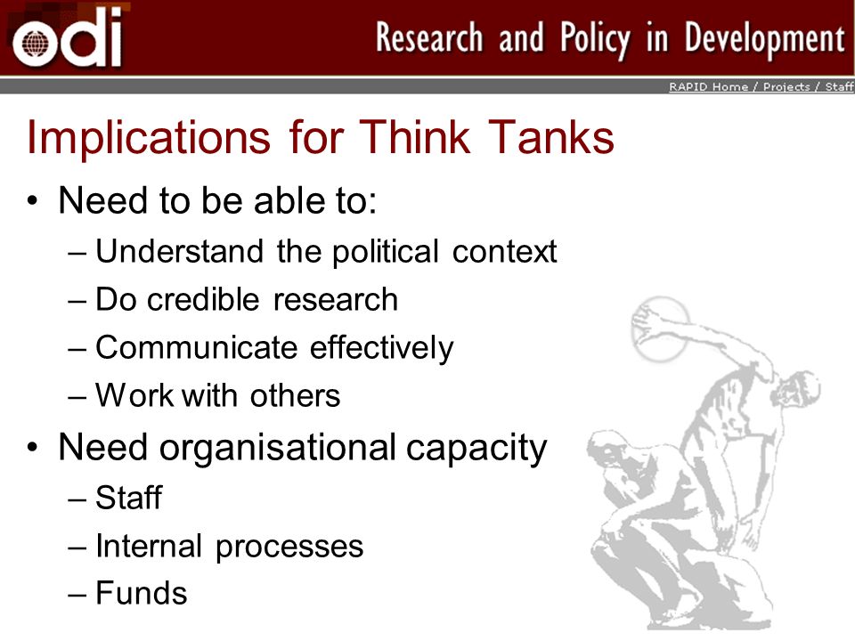 Implications for Think Tanks Need to be able to: –Understand the political context –Do credible research –Communicate effectively –Work with others Need organisational capacity –Staff –Internal processes –Funds
