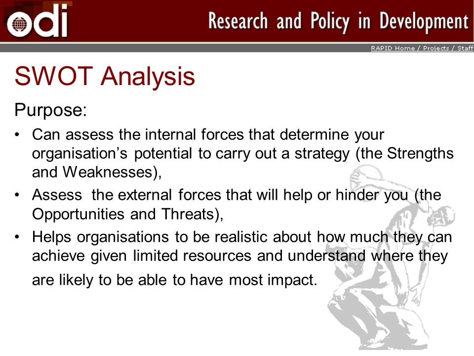 SWOT Analysis Purpose: Can assess the internal forces that determine your organisations potential to carry out a strategy (the Strengths and Weaknesses), Assess the external forces that will help or hinder you (the Opportunities and Threats), Helps organisations to be realistic about how much they can achieve given limited resources and understand where they are likely to be able to have most impact.
