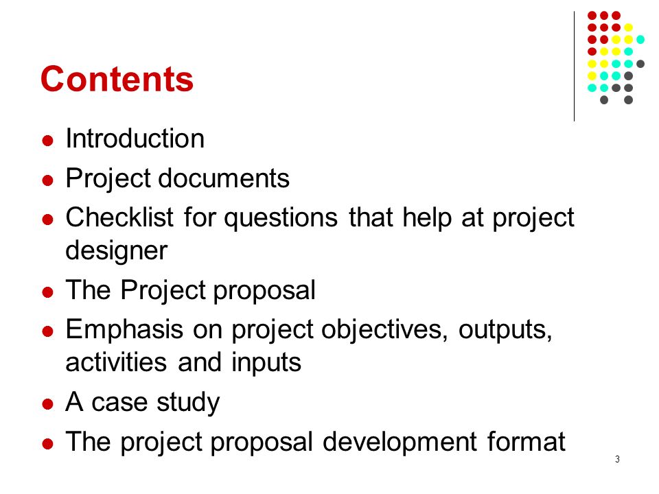 3 Contents Introduction Project documents Checklist for questions that help at project designer The Project proposal Emphasis on project objectives, outputs, activities and inputs A case study The project proposal development format