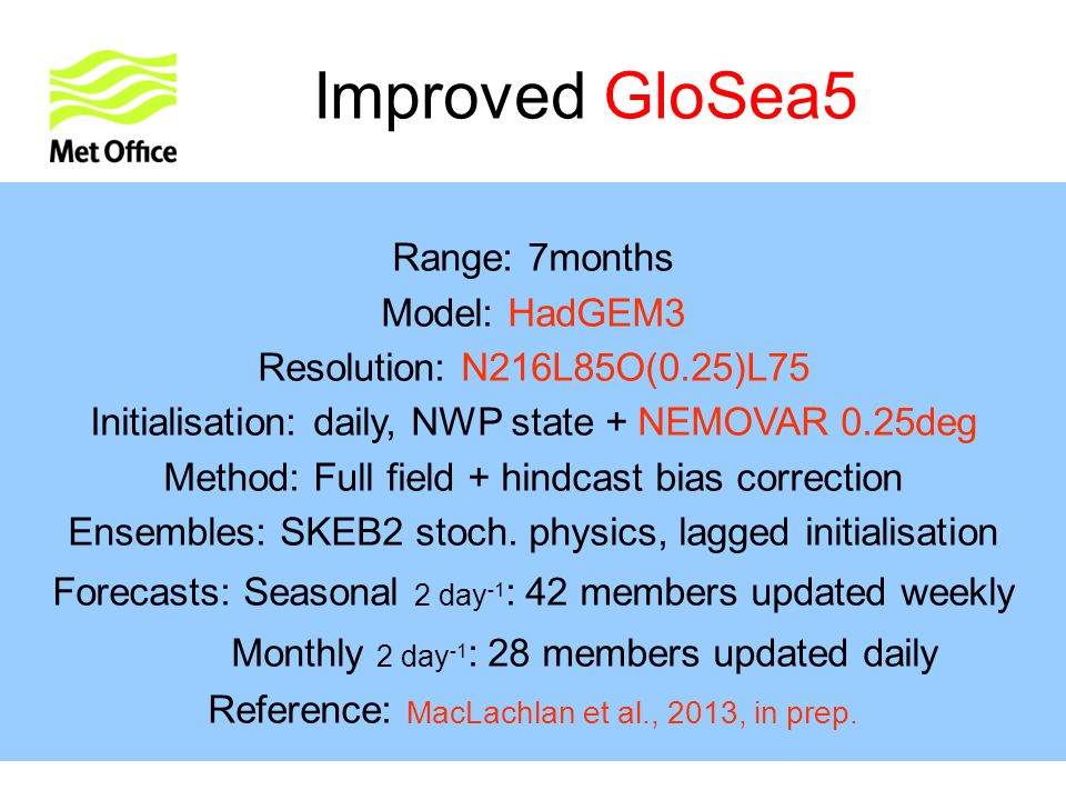 Improved GloSea5 Range: 7months Model: HadGEM3 Resolution: N216L85O(0.25)L75 Initialisation: daily, NWP state + NEMOVAR 0.25deg Method: Full field + hindcast bias correction Ensembles: SKEB2 stoch.