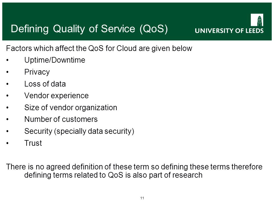 11 Defining Quality of Service (QoS) Factors which affect the QoS for Cloud are given below Uptime/Downtime Privacy Loss of data Vendor experience Size of vendor organization Number of customers Security (specially data security) Trust There is no agreed definition of these term so defining these terms therefore defining terms related to QoS is also part of research
