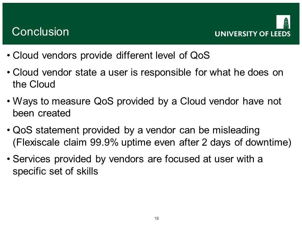 18 Conclusion Cloud vendors provide different level of QoS Cloud vendor state a user is responsible for what he does on the Cloud Ways to measure QoS provided by a Cloud vendor have not been created QoS statement provided by a vendor can be misleading (Flexiscale claim 99.9% uptime even after 2 days of downtime) Services provided by vendors are focused at user with a specific set of skills