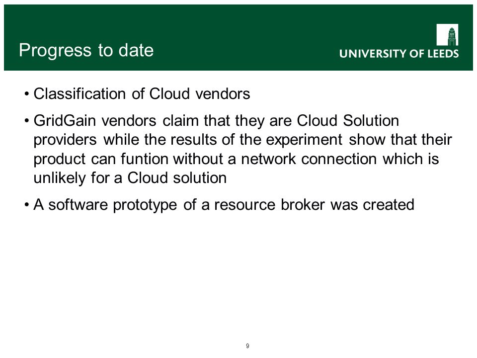 9 Progress to date Classification of Cloud vendors GridGain vendors claim that they are Cloud Solution providers while the results of the experiment show that their product can funtion without a network connection which is unlikely for a Cloud solution A software prototype of a resource broker was created