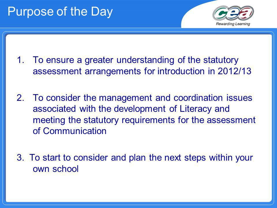 Purpose of the Day 1.To ensure a greater understanding of the statutory assessment arrangements for introduction in 2012/13 2.To consider the management and coordination issues associated with the development of Literacy and meeting the statutory requirements for the assessment of Communication 3.