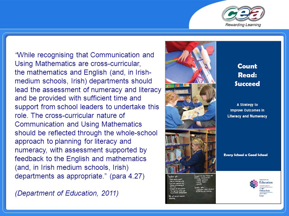 While recognising that Communication and Using Mathematics are cross-curricular, the mathematics and English (and, in Irish- medium schools, Irish) departments should lead the assessment of numeracy and literacy and be provided with sufficient time and support from school leaders to undertake this role.
