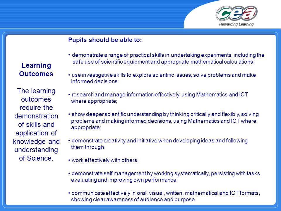 Pupils should be able to: demonstrate a range of practical skills in undertaking experiments, including the safe use of scientific equipment and appropriate mathematical calculations; use investigative skills to explore scientific issues, solve problems and make informed decisions; research and manage information effectively, using Mathematics and ICT where appropriate; show deeper scientific understanding by thinking critically and flexibly, solving problems and making informed decisions, using Mathematics and ICT where appropriate; demonstrate creativity and initiative when developing ideas and following them through; work effectively with others; demonstrate self management by working systematically, persisting with tasks, evaluating and improving own performance; communicate effectively in oral, visual, written, mathematical and ICT formats, showing clear awareness of audience and purpose Learning Outcomes The learning outcomes require the demonstration of skills and application of knowledge and understanding of Science.