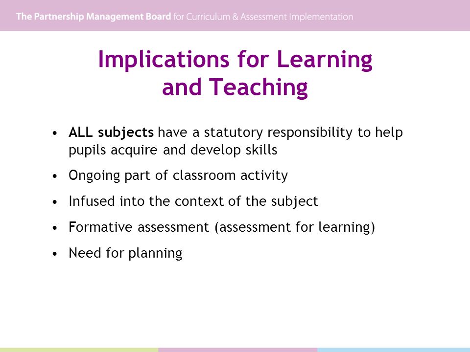Implications for Learning and Teaching ALL subjects have a statutory responsibility to help pupils acquire and develop skills Ongoing part of classroom activity Infused into the context of the subject Formative assessment (assessment for learning) Need for planning