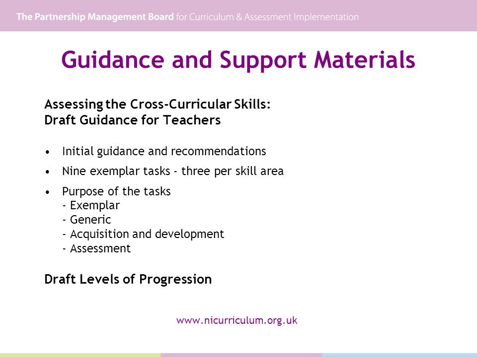 Guidance and Support Materials Assessing the Cross-Curricular Skills: Draft Guidance for Teachers Initial guidance and recommendations Nine exemplar tasks - three per skill area Purpose of the tasks - Exemplar - Generic - Acquisition and development - Assessment Draft Levels of Progression