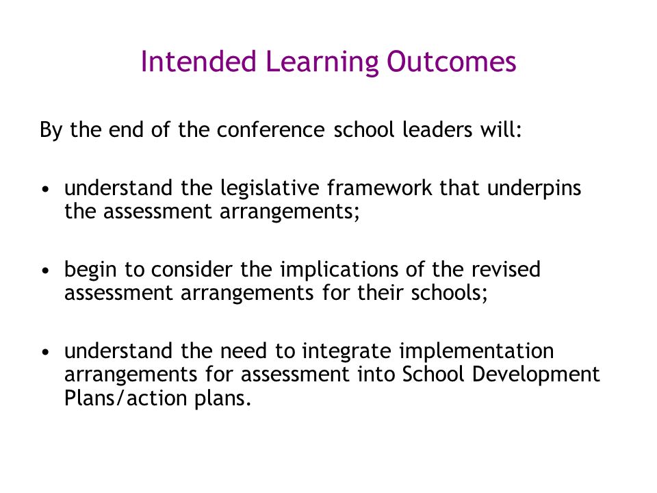 Intended Learning Outcomes By the end of the conference school leaders will: understand the legislative framework that underpins the assessment arrangements; begin to consider the implications of the revised assessment arrangements for their schools; understand the need to integrate implementation arrangements for assessment into School Development Plans/action plans.