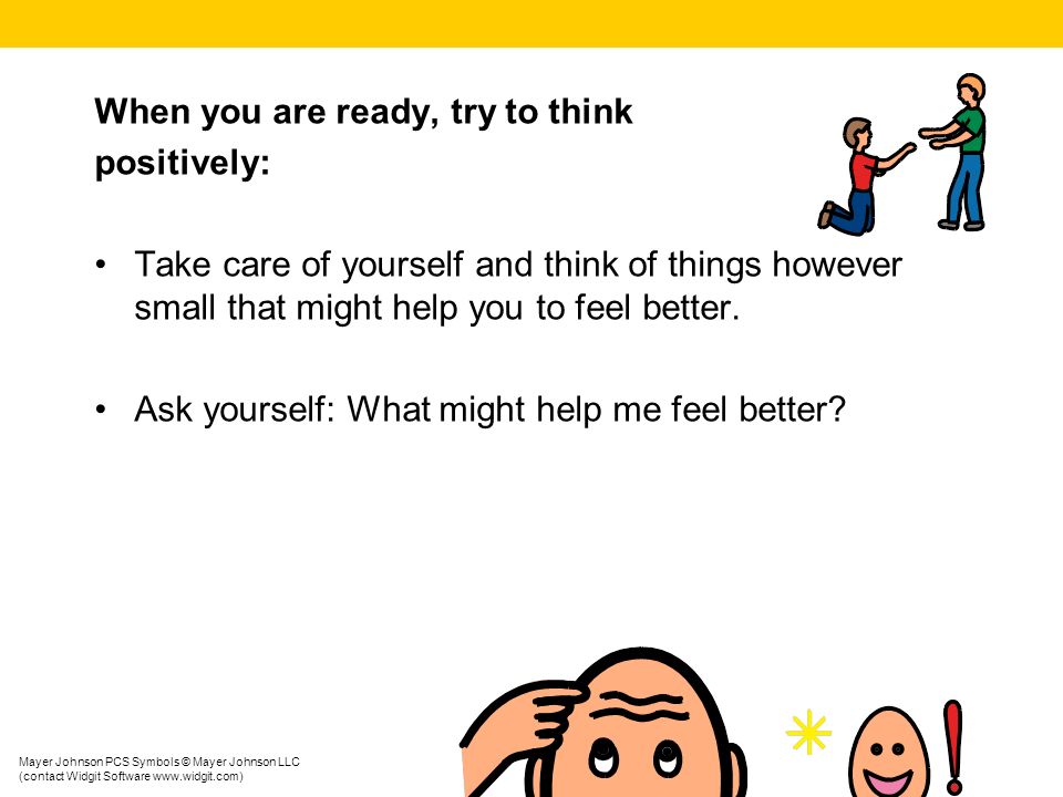 When you are ready, try to think positively: Take care of yourself and think of things however small that might help you to feel better.