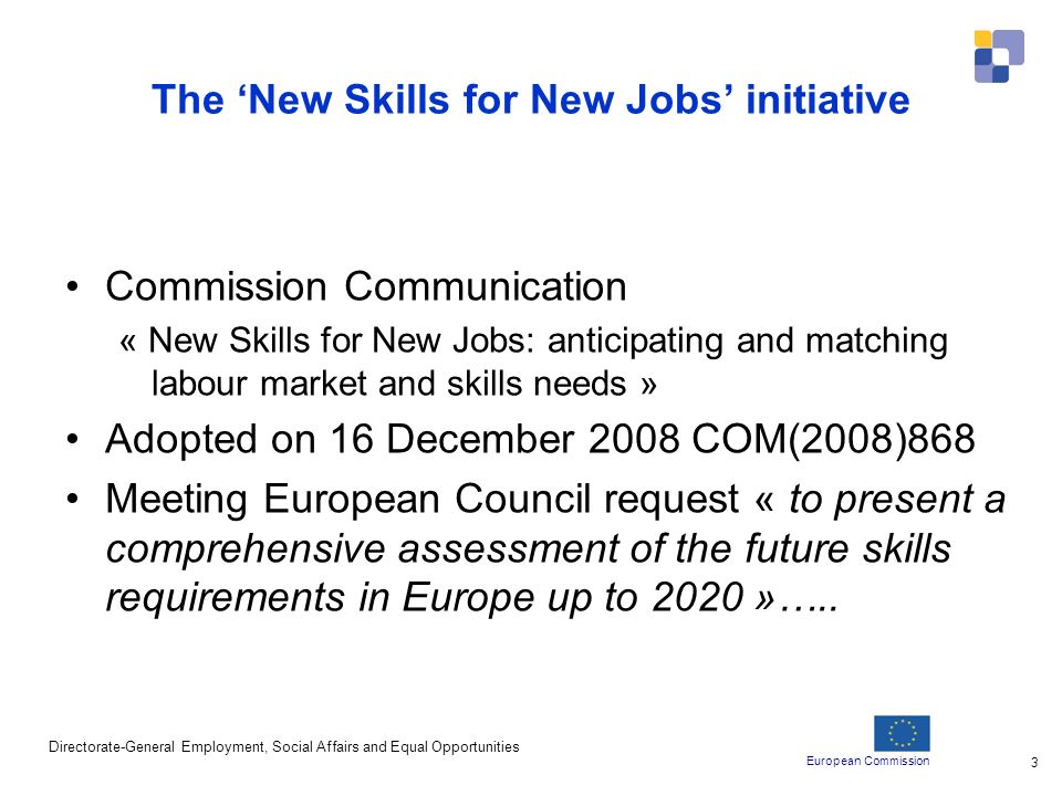 European Commission Directorate-General Employment, Social Affairs and Equal Opportunities 3 The New Skills for New Jobs initiative Commission Communication « New Skills for New Jobs: anticipating and matching labour market and skills needs » Adopted on 16 December 2008 COM(2008)868 Meeting European Council request « to present a comprehensive assessment of the future skills requirements in Europe up to 2020 »…..