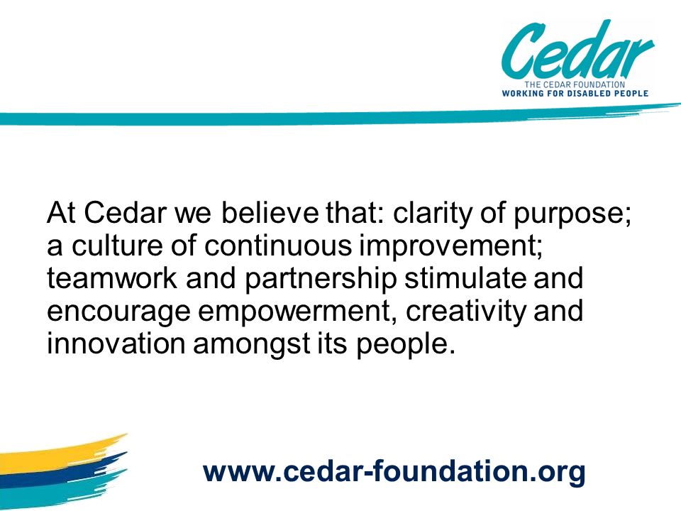 At Cedar we believe that: clarity of purpose; a culture of continuous improvement; teamwork and partnership stimulate and encourage empowerment, creativity and innovation amongst its people.