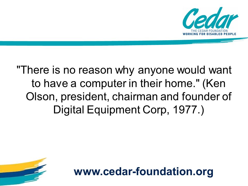 There is no reason why anyone would want to have a computer in their home. (Ken Olson, president, chairman and founder of Digital Equipment Corp, 1977.)