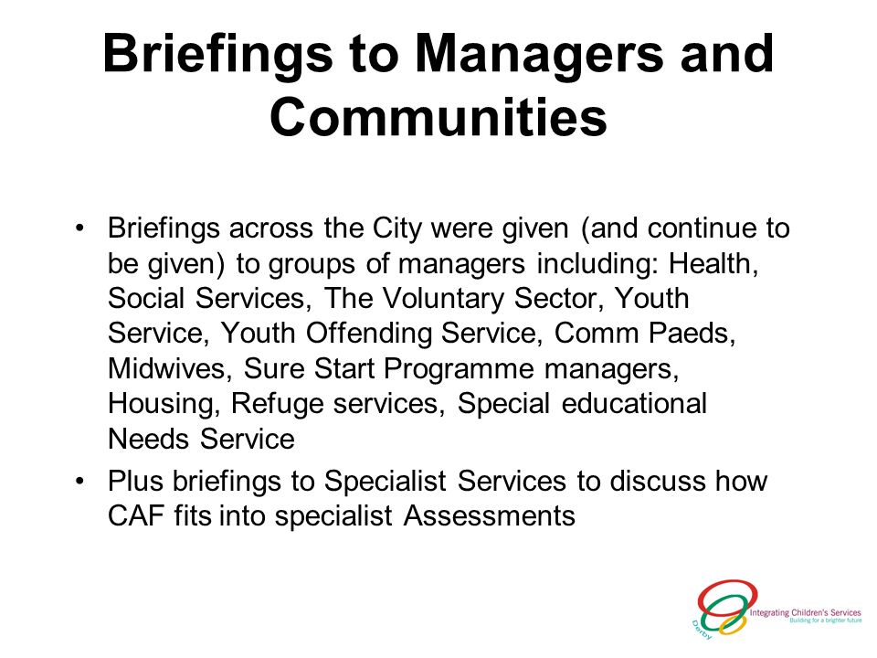 Briefings to Managers and Communities Briefings across the City were given (and continue to be given) to groups of managers including: Health, Social Services, The Voluntary Sector, Youth Service, Youth Offending Service, Comm Paeds, Midwives, Sure Start Programme managers, Housing, Refuge services, Special educational Needs Service Plus briefings to Specialist Services to discuss how CAF fits into specialist Assessments