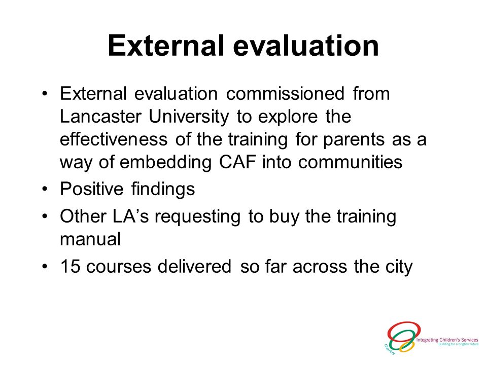 External evaluation External evaluation commissioned from Lancaster University to explore the effectiveness of the training for parents as a way of embedding CAF into communities Positive findings Other LAs requesting to buy the training manual 15 courses delivered so far across the city