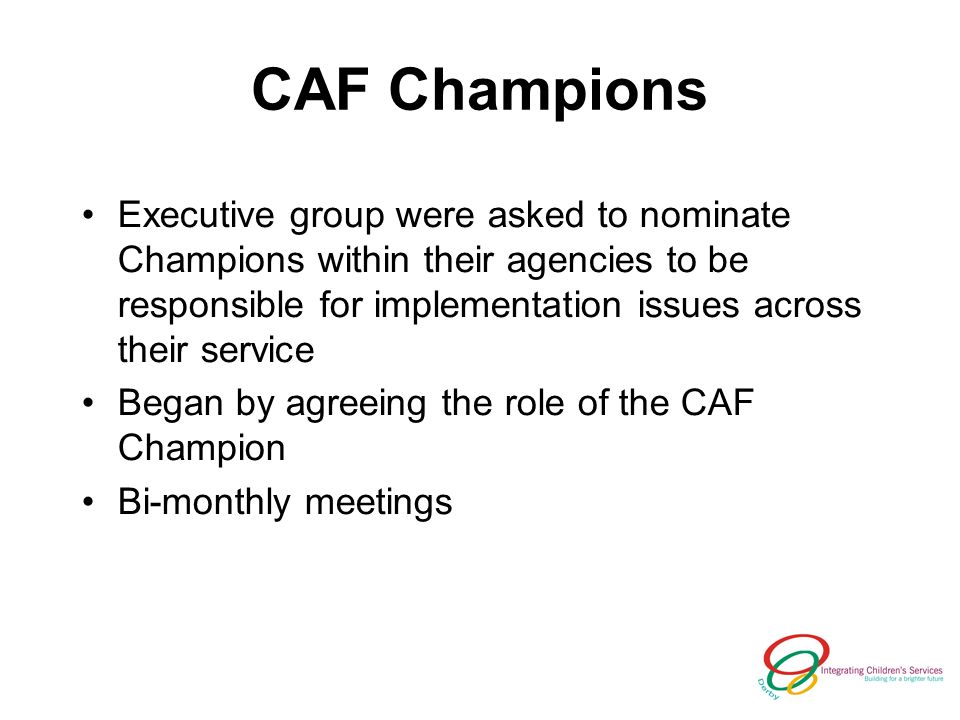CAF Champions Executive group were asked to nominate Champions within their agencies to be responsible for implementation issues across their service Began by agreeing the role of the CAF Champion Bi-monthly meetings