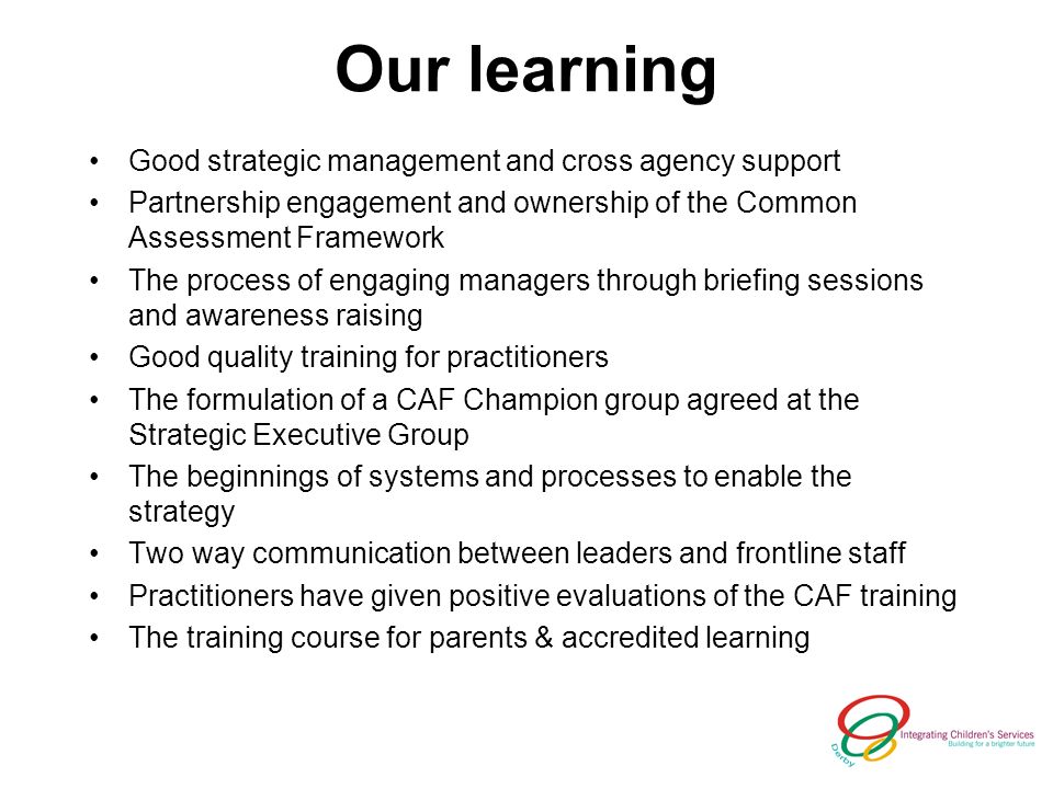 Our learning Good strategic management and cross agency support Partnership engagement and ownership of the Common Assessment Framework The process of engaging managers through briefing sessions and awareness raising Good quality training for practitioners The formulation of a CAF Champion group agreed at the Strategic Executive Group The beginnings of systems and processes to enable the strategy Two way communication between leaders and frontline staff Practitioners have given positive evaluations of the CAF training The training course for parents & accredited learning