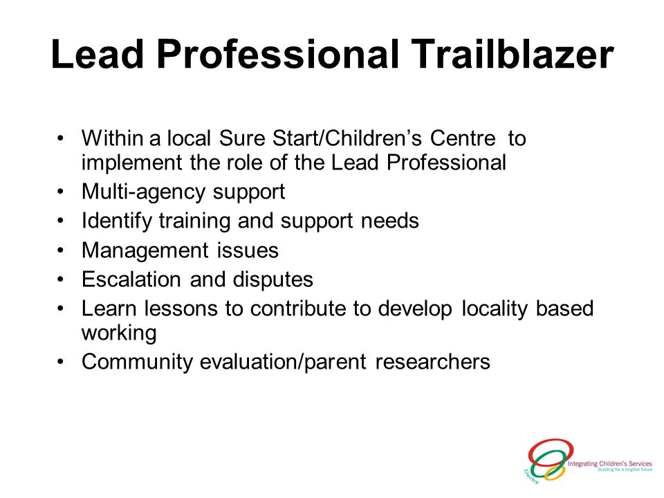 Lead Professional Trailblazer Within a local Sure Start/Childrens Centre to implement the role of the Lead Professional Multi-agency support Identify training and support needs Management issues Escalation and disputes Learn lessons to contribute to develop locality based working Community evaluation/parent researchers