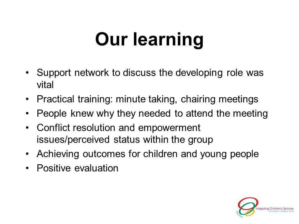Our learning Support network to discuss the developing role was vital Practical training: minute taking, chairing meetings People knew why they needed to attend the meeting Conflict resolution and empowerment issues/perceived status within the group Achieving outcomes for children and young people Positive evaluation
