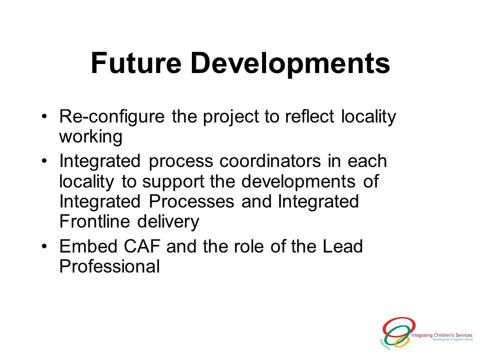 Future Developments Re-configure the project to reflect locality working Integrated process coordinators in each locality to support the developments of Integrated Processes and Integrated Frontline delivery Embed CAF and the role of the Lead Professional