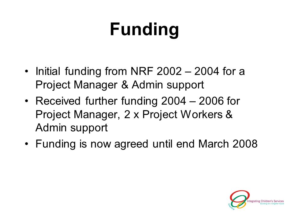 Funding Initial funding from NRF 2002 – 2004 for a Project Manager & Admin support Received further funding 2004 – 2006 for Project Manager, 2 x Project Workers & Admin support Funding is now agreed until end March 2008