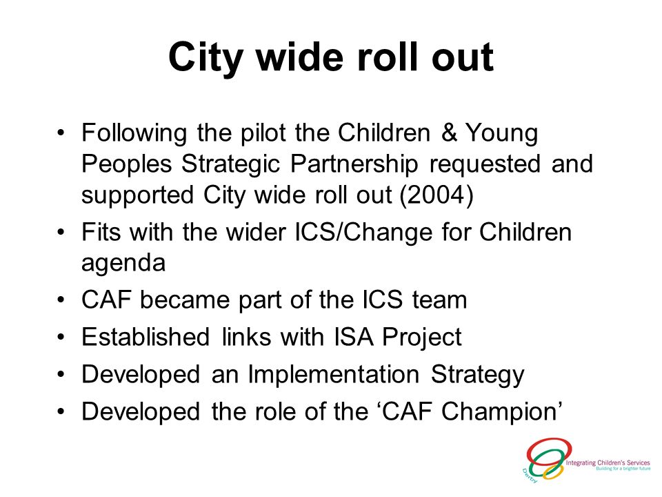 City wide roll out Following the pilot the Children & Young Peoples Strategic Partnership requested and supported City wide roll out (2004) Fits with the wider ICS/Change for Children agenda CAF became part of the ICS team Established links with ISA Project Developed an Implementation Strategy Developed the role of the CAF Champion