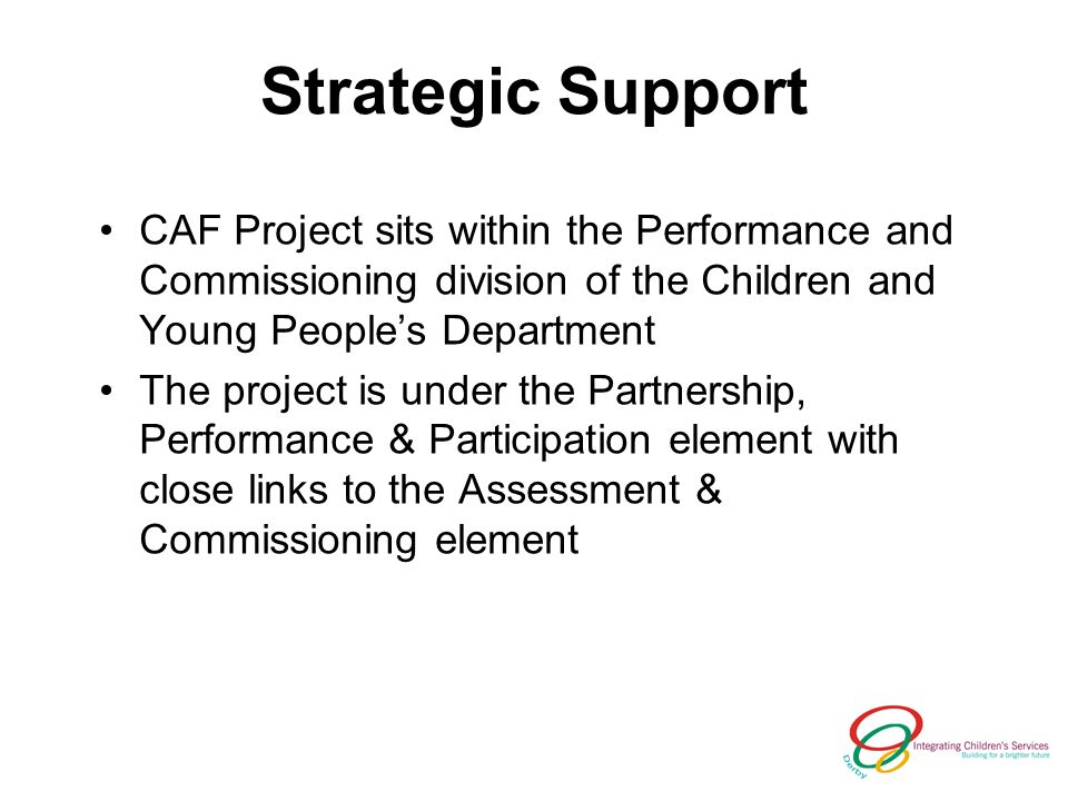Strategic Support CAF Project sits within the Performance and Commissioning division of the Children and Young Peoples Department The project is under the Partnership, Performance & Participation element with close links to the Assessment & Commissioning element