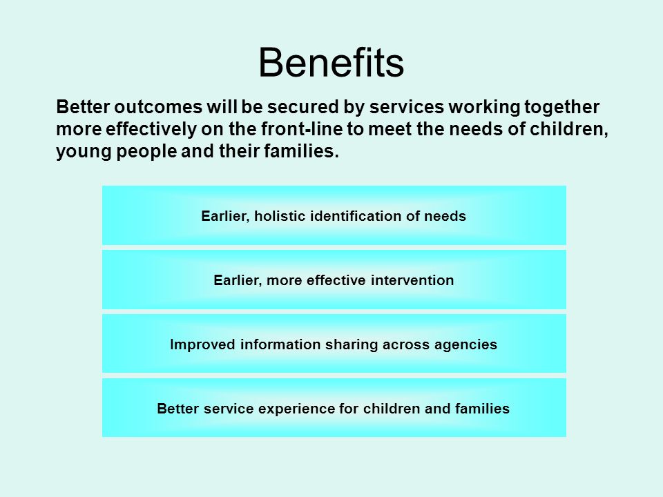 Benefits Earlier, holistic identification of needs Earlier, more effective intervention Improved information sharing across agencies Better service experience for children and families Better outcomes will be secured by services working together more effectively on the front-line to meet the needs of children, young people and their families.