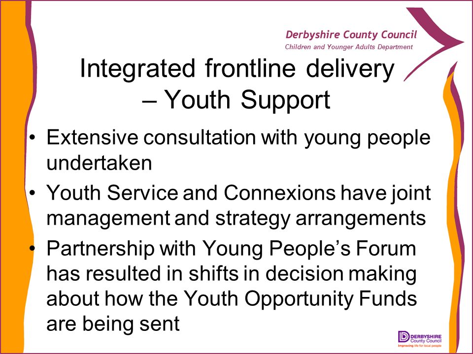 Children and Younger Adults Department Integrated frontline delivery – Youth Support Extensive consultation with young people undertaken Youth Service and Connexions have joint management and strategy arrangements Partnership with Young Peoples Forum has resulted in shifts in decision making about how the Youth Opportunity Funds are being sent