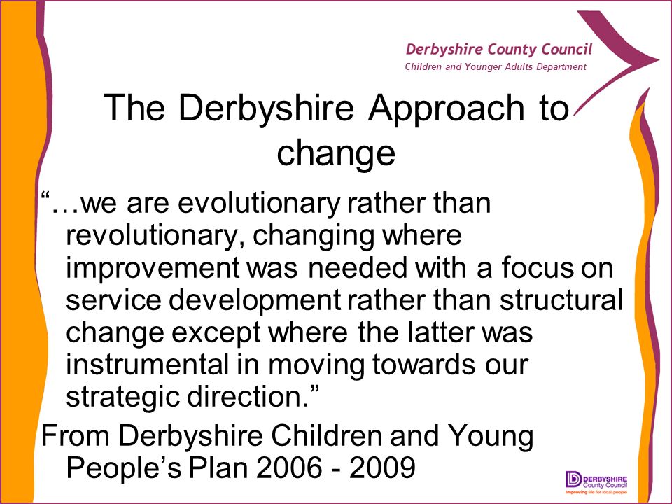 Children and Younger Adults Department The Derbyshire Approach to change …we are evolutionary rather than revolutionary, changing where improvement was needed with a focus on service development rather than structural change except where the latter was instrumental in moving towards our strategic direction.