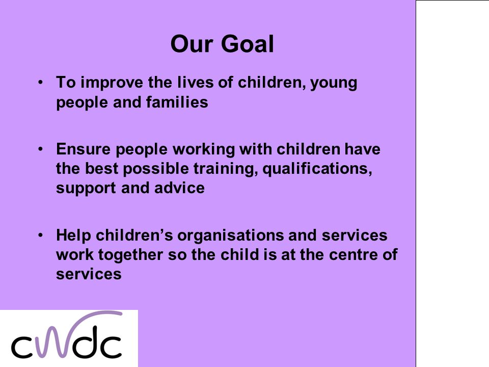 Our Goal To improve the lives of children, young people and families Ensure people working with children have the best possible training, qualifications, support and advice Help childrens organisations and services work together so the child is at the centre of services