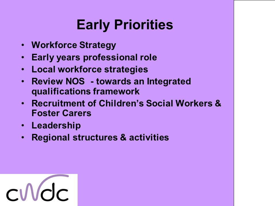 Early Priorities Workforce Strategy Early years professional role Local workforce strategies Review NOS - towards an Integrated qualifications framework Recruitment of Childrens Social Workers & Foster Carers Leadership Regional structures & activities