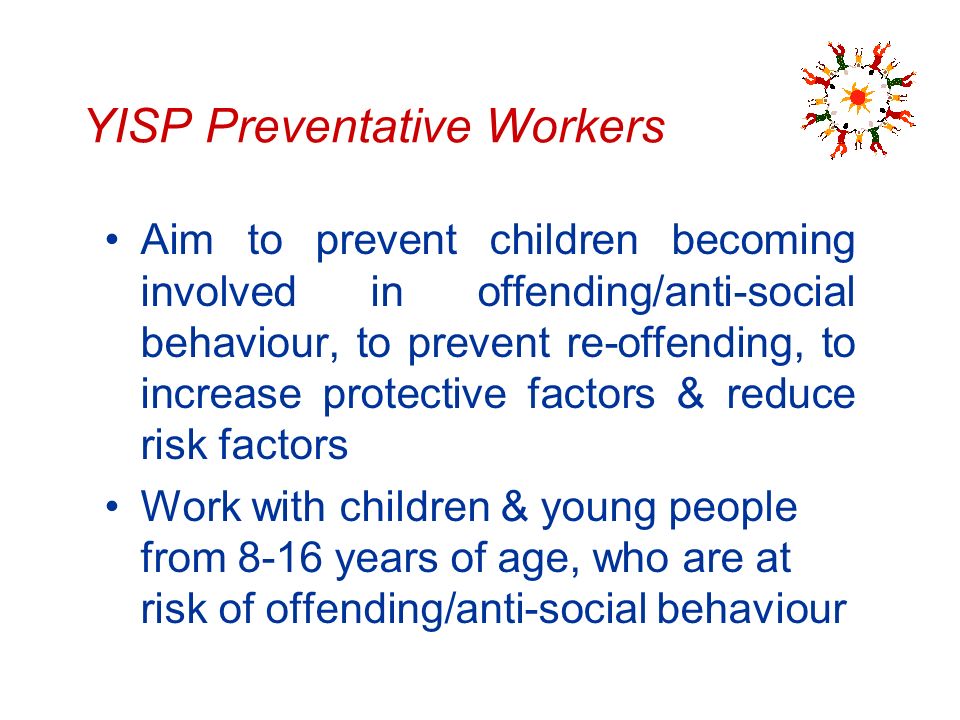 YISP Preventative Workers Aim to prevent children becoming involved in offending/anti-social behaviour, to prevent re-offending, to increase protective factors & reduce risk factors Work with children & young people from 8-16 years of age, who are at risk of offending/anti-social behaviour
